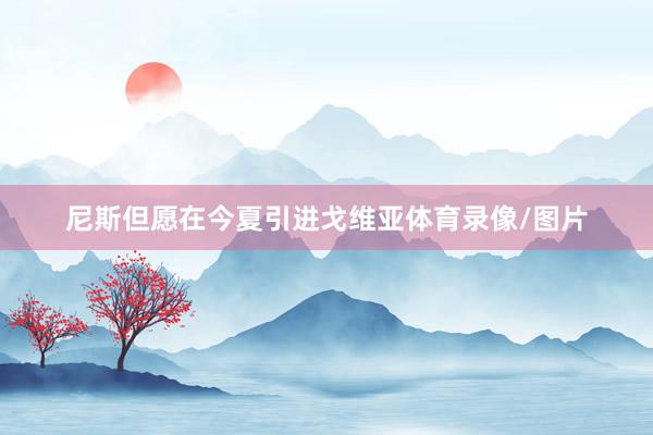 尼斯但愿在今夏引进戈维亚体育录像/图片