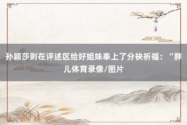 孙颖莎则在评述区给好姐妹奉上了分袂祈福：“胖儿体育录像/图片